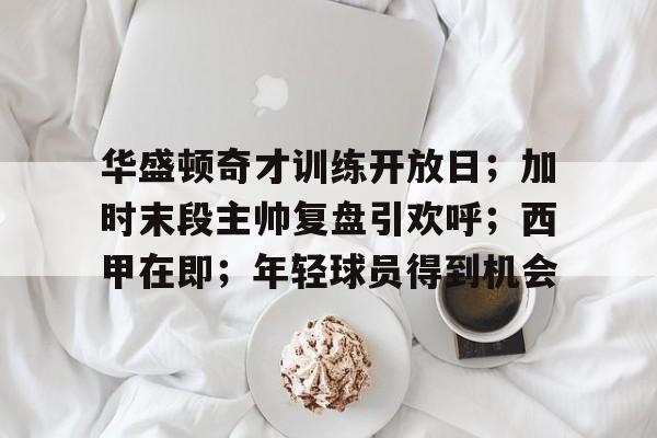 开云-华盛顿奇才训练开放日；加时末段主帅复盘引欢呼；西甲在即；年轻球员得到机会的简单介绍